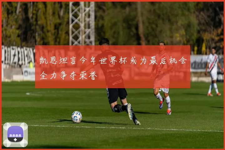 凯恩坦言今年世界杯或为最后机会全力争夺荣誉