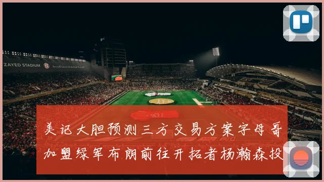 美记大胆预测三方交易方案字母哥加盟绿军布朗前往开拓者杨瀚森投奔雄鹿