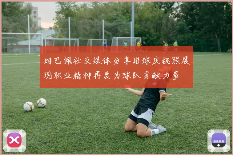 姆巴佩社交媒体分享进球庆祝照展现职业精神再度为球队贡献力量