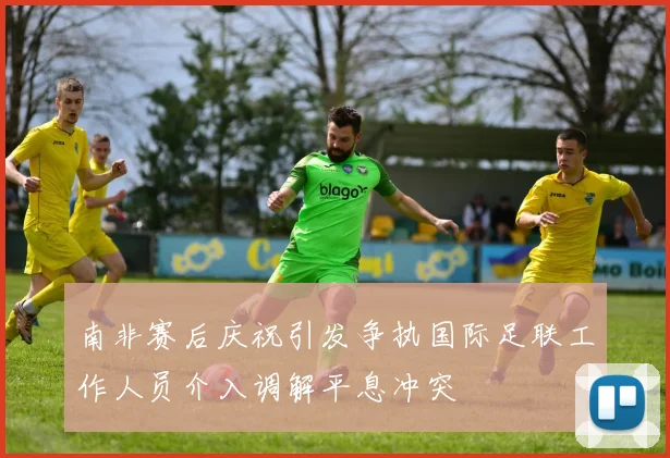 南非赛后庆祝引发争执国际足联工作人员介入调解平息冲突