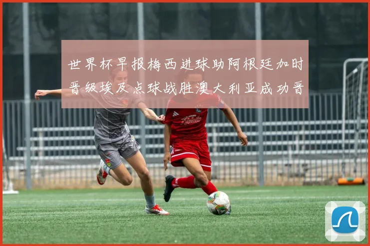 世界杯早报梅西进球助阿根廷加时晋级埃及点球战胜澳大利亚成功晋级