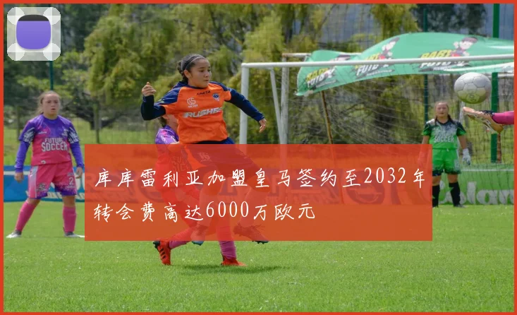 库库雷利亚加盟皇马签约至2032年转会费高达6000万欧元