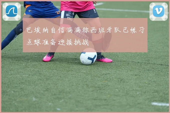 巴埃纳自信满满称西班牙队已练习点球准备迎接挑战
