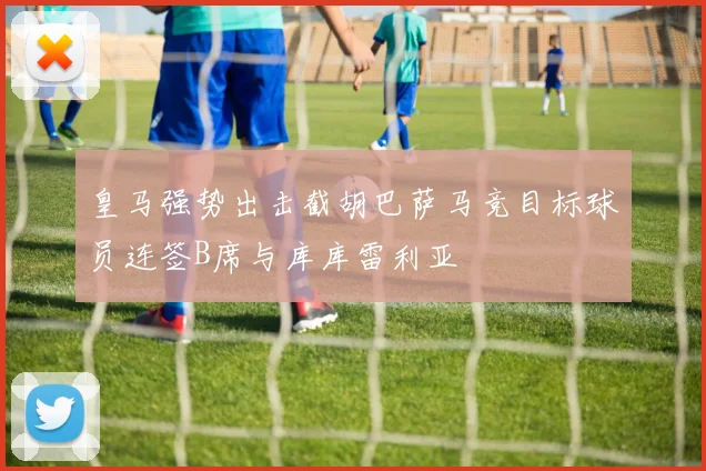 皇马强势出击截胡巴萨马竞目标球员连签B席与库库雷利亚