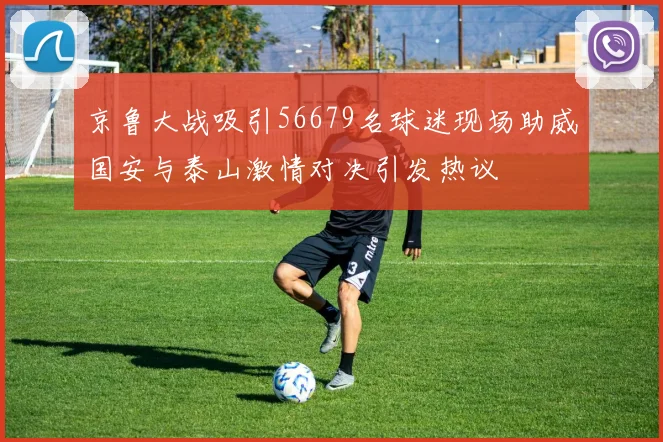 京鲁大战吸引56679名球迷现场助威国安与泰山激情对决引发热议