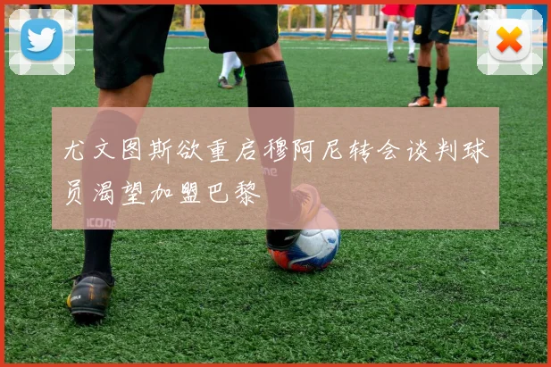 尤文图斯欲重启穆阿尼转会谈判球员渴望加盟巴黎
