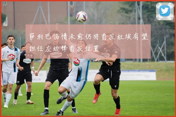 萨利巴伤情未愈仍将首发杜埃有望担任左边锋首发位置