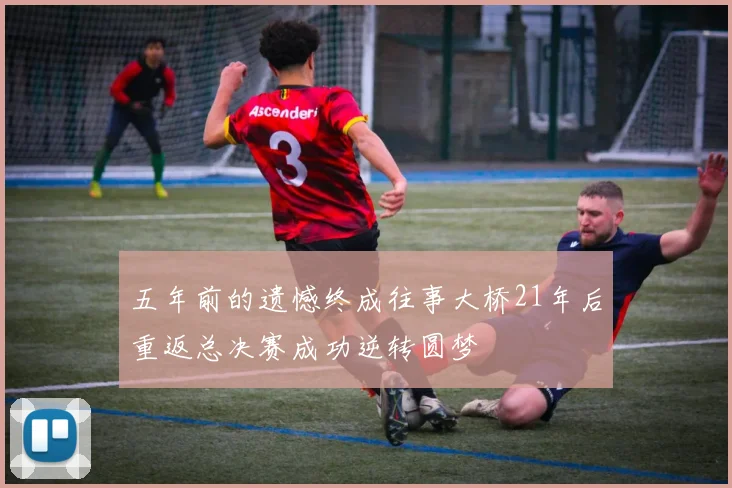 五年前的遗憾终成往事大桥21年后重返总决赛成功逆转圆梦